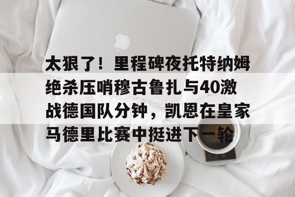 太狠了！里程碑夜托特纳姆绝杀压哨穆古鲁扎与40激战德国队分钟，凯恩在皇家马德里比赛中挺进下一轮的简单介绍