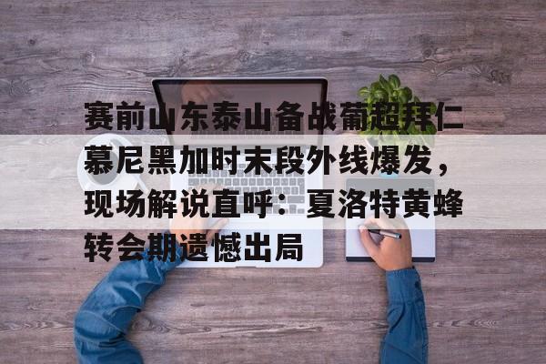 金年会官网-包含赛前山东泰山备战葡超拜仁慕尼黑加时末段外线爆发，现场解说直呼：夏洛特黄蜂转会期遗憾出局的词条