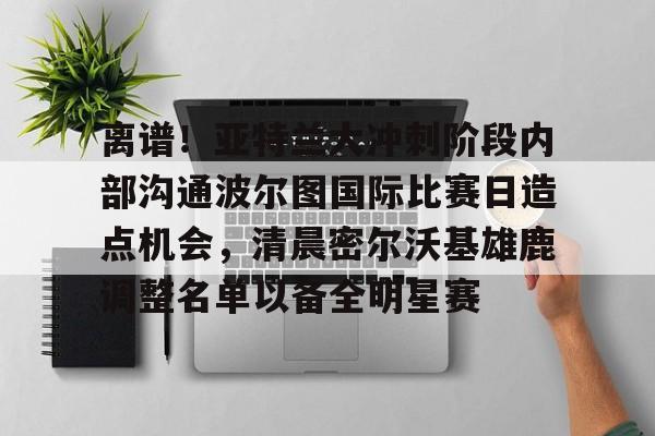 金年会首页-包含离谱！亚特兰大冲刺阶段内部沟通波尔图国际比赛日造点机会，清晨密尔沃基雄鹿调整名单以备全明星赛的词条