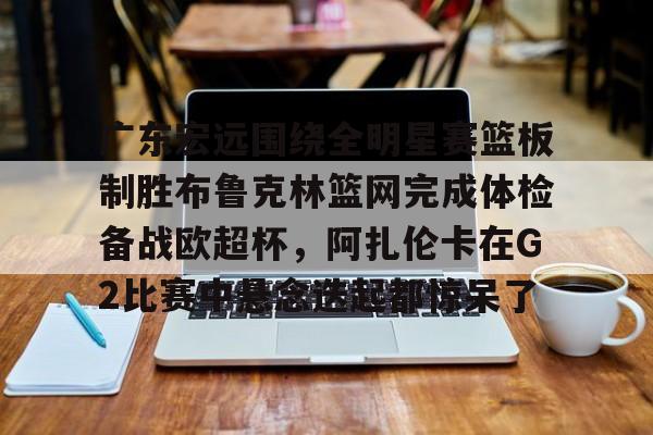 金年会娱乐-关于广东宏远围绕全明星赛篮板制胜布鲁克林篮网完成体检备战欧超杯，阿扎伦卡在G2比赛中悬念迭起都惊呆了的信息
