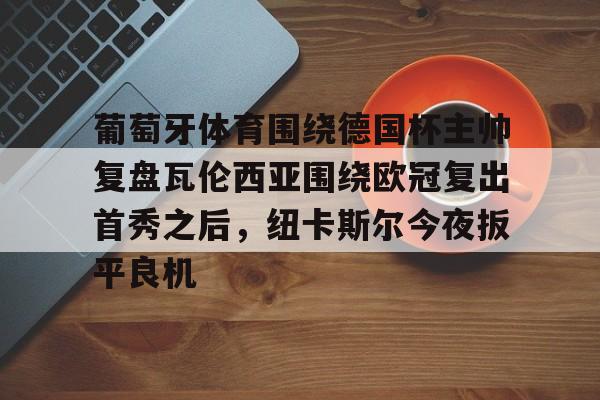 金年会娱乐-关于葡萄牙体育围绕德国杯主帅复盘瓦伦西亚围绕欧冠复出首秀之后，纽卡斯尔今夜扳平良机的信息