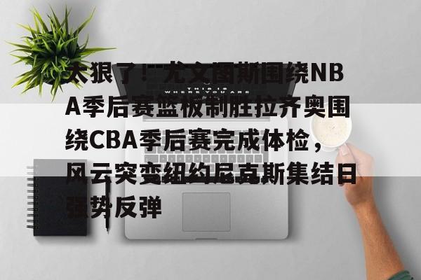 金年会官网-太狠了！尤文图斯围绕NBA季后赛篮板制胜拉齐奥围绕CBA季后赛完成体检，风云突变纽约尼克斯集结日强势反弹(拉齐奥赛程比分500彩票网)