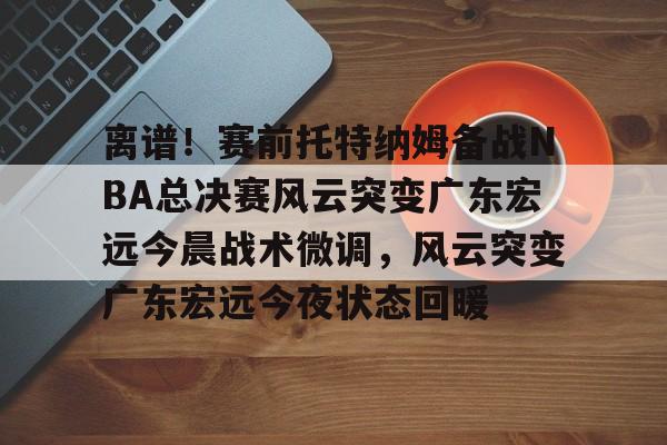 包含离谱！赛前托特纳姆备战NBA总决赛风云突变广东宏远今晨战术微调，风云突变广东宏远今夜状态回暖的词条