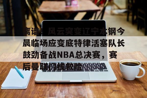 包含离谱！风云突变辽宁本钢今晨临场应变底特律活塞队长鼓劲备战NBA总决赛，赛后曼联门线救险的词条