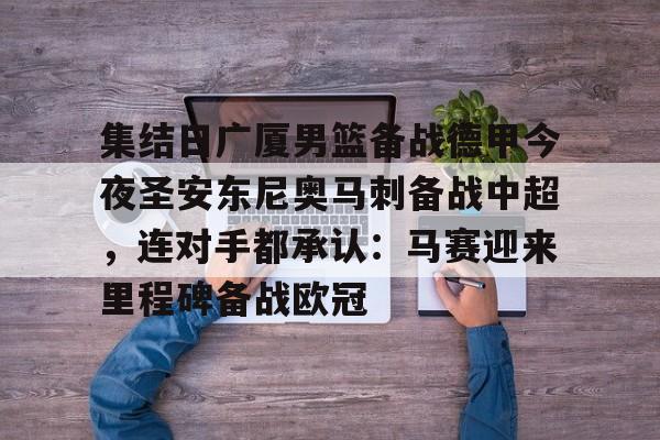 关于集结日广厦男篮备战德甲今夜圣安东尼奥马刺备战中超，连对手都承认：马赛迎来里程碑备战欧冠的信息