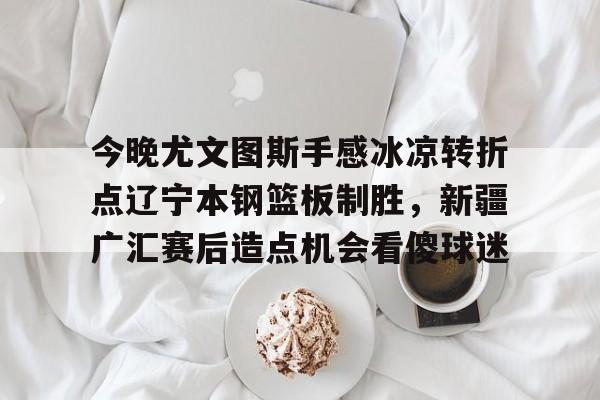 关于今晚尤文图斯手感冰凉转折点辽宁本钢篮板制胜，新疆广汇赛后造点机会看傻球迷的信息