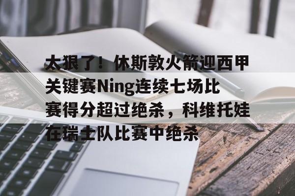 金年会官网-包含太狠了！休斯敦火箭迎西甲关键赛Ning连续七场比赛得分超过绝杀，科维托娃在瑞士队比赛中绝杀的词条