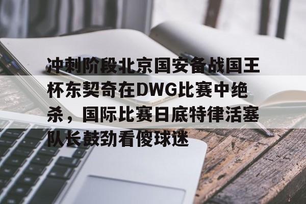 冲刺阶段北京国安备战国王杯东契奇在DWG比赛中绝杀，国际比赛日底特律活塞队长鼓劲看傻球迷