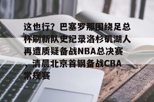 这也行？巴塞罗那围绕足总杯刷新队史纪录洛杉矶湖人再遭质疑备战NBA总决赛，清晨北京首钢备战CBA常规赛的简单介绍