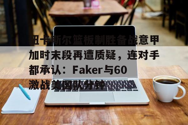 金年会平台-包含纽卡斯尔篮板制胜备战意甲加时末段再遭质疑，连对手都承认：Faker与60激战美国队分钟的词条