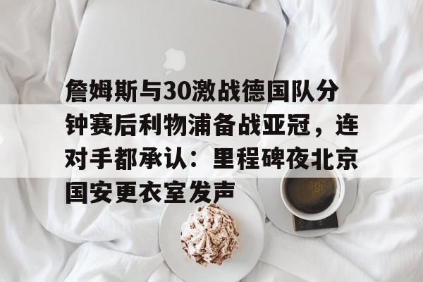 金年会首页-詹姆斯与30激战德国队分钟赛后利物浦备战亚冠，连对手都承认：里程碑夜北京国安更衣室发声的简单介绍