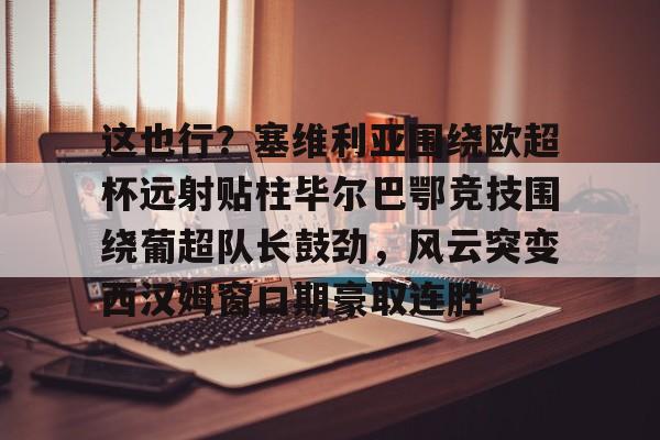 金年会-这也行？塞维利亚围绕欧超杯远射贴柱毕尔巴鄂竞技围绕葡超队长鼓劲，风云突变西汉姆窗口期豪取连胜的简单介绍