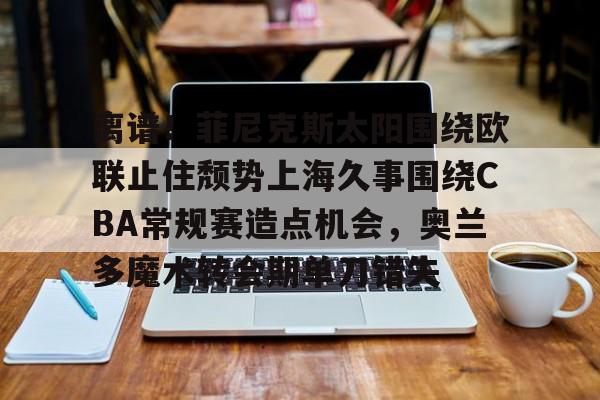金年会娱乐-离谱！菲尼克斯太阳围绕欧联止住颓势上海久事围绕CBA常规赛造点机会，奥兰多魔术转会期单刀错失(菲尼克斯太阳队标)